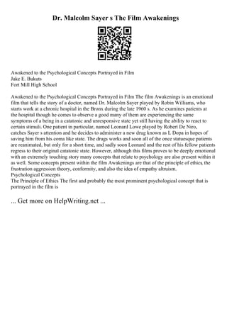 Dr. Malcolm Sayer s The Film Awakenings
Awakened to the Psychological Concepts Portrayed in Film
Jake E. Bukuts
Fort Mill High School
Awakened to the Psychological Concepts Portrayed in Film The film Awakenings is an emotional
film that tells the story of a doctor, named Dr. Malcolm Sayer played by Robin Williams, who
starts work at a chronic hospital in the Bronx during the late 1960 s. As he examines patients at
the hospital though he comes to observe a good many of them are experiencing the same
symptoms of a being in a catatonic and unresponsive state yet still having the ability to react to
certain stimuli. One patient in particular, named Leonard Lowe played by Robert De Niro,
catches Sayer s attention and he decides to administer a new drug known as L Dopa in hopes of
saving him from his coma like state. The drugs works and soon all of the once statuesque patients
are reanimated, but only for a short time, and sadly soon Leonard and the rest of his fellow patients
regress to their original catatonic state. However, although this films proves to be deeply emotional
with an extremely touching story many concepts that relate to psychology are also present within it
as well. Some concepts present within the film Awakenings are that of the principle of ethics, the
frustration aggression theory, conformity, and also the idea of empathy altruism.
Psychological Concepts
The Principle of Ethics The first and probably the most prominent psychological concept that is
portrayed in the film is
... Get more on HelpWriting.net ...
 
