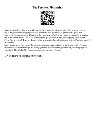 The Pyrenees Mountains
Imagine being in a place where all you can see is stunning, gigantic, green landscapes. In these
big rolling hills there are gorgeous blue waterfalls with pine trees as green as the grass that
surrounds the mountainside. Coming to the clearing of a field, some overhear pounding below on
the cobblestone streets. Out of the corner of the eye, you see it. The jaw dropping, snow white,
Great Pyrenees dog! However, keep reading to grasp further information about the Pyrenees located
in Europe!
Many would agree that one of the most stunning places to go in the world would be the Pyrenees
mountains; adventure through the rolling green hills and stumble upon tons of jaw dropping blue
waterfalls (XXxBelle).The Pyrenees mountains are rich in forests
... Get more on HelpWriting.net ...
 