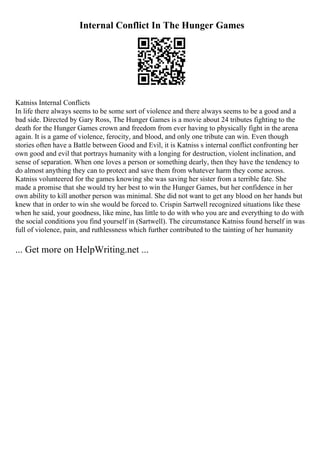 Internal Conflict In The Hunger Games
Katniss Internal Conflicts
In life there always seems to be some sort of violence and there always seems to be a good and a
bad side. Directed by Gary Ross, The Hunger Games is a movie about 24 tributes fighting to the
death for the Hunger Games crown and freedom from ever having to physically fight in the arena
again. It is a game of violence, ferocity, and blood, and only one tribute can win. Even though
stories often have a Battle between Good and Evil, it is Katniss s internal conflict confronting her
own good and evil that portrays humanity with a longing for destruction, violent inclination, and
sense of separation. When one loves a person or something dearly, then they have the tendency to
do almost anything they can to protect and save them from whatever harm they come across.
Katniss volunteered for the games knowing she was saving her sister from a terrible fate. She
made a promise that she would try her best to win the Hunger Games, but her confidence in her
own ability to kill another person was minimal. She did not want to get any blood on her hands but
knew that in order to win she would be forced to. Crispin Sartwell recognized situations like these
when he said, your goodness, like mine, has little to do with who you are and everything to do with
the social conditions you find yourself in (Sartwell). The circumstance Katniss found herself in was
full of violence, pain, and ruthlessness which further contributed to the tainting of her humanity
... Get more on HelpWriting.net ...
 