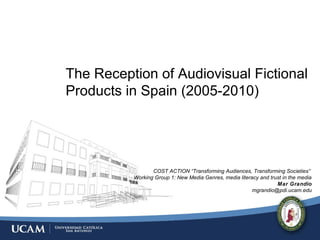The Reception of Audiovisual Fictional
Products in Spain (2005-2010)
COST ACTION “Transforming Audiences, Transforming Societies”
Working Group 1: New Media Genres, media literacy and trust in the media
Mar Grandio
mgrandio@pdi.ucam.edu
 