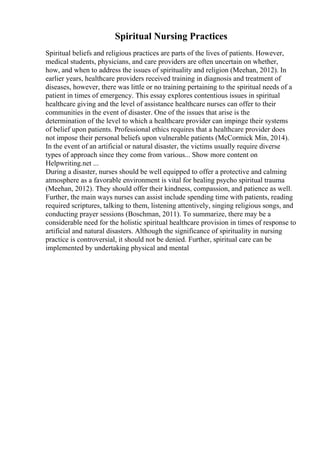 Spiritual Nursing Practices
Spiritual beliefs and religious practices are parts of the lives of patients. However,
medical students, physicians, and care providers are often uncertain on whether,
how, and when to address the issues of spirituality and religion (Meehan, 2012). In
earlier years, healthcare providers received training in diagnosis and treatment of
diseases, however, there was little or no training pertaining to the spiritual needs of a
patient in times of emergency. This essay explores contentious issues in spiritual
healthcare giving and the level of assistance healthcare nurses can offer to their
communities in the event of disaster. One of the issues that arise is the
determination of the level to which a healthcare provider can impinge their systems
of belief upon patients. Professional ethics requires that a healthcare provider does
not impose their personal beliefs upon vulnerable patients (McCormick Min, 2014).
In the event of an artificial or natural disaster, the victims usually require diverse
types of approach since they come from various... Show more content on
Helpwriting.net ...
During a disaster, nurses should be well equipped to offer a protective and calming
atmosphere as a favorable environment is vital for healing psycho spiritual trauma
(Meehan, 2012). They should offer their kindness, compassion, and patience as well.
Further, the main ways nurses can assist include spending time with patients, reading
required scriptures, talking to them, listening attentively, singing religious songs, and
conducting prayer sessions (Boschman, 2011). To summarize, there may be a
considerable need for the holistic spiritual healthcare provision in times of response to
artificial and natural disasters. Although the significance of spirituality in nursing
practice is controversial, it should not be denied. Further, spiritual care can be
implemented by undertaking physical and mental
 