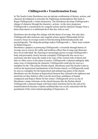 Chillingworth s Transformation Essay
In The Scarlet Letter Hawthorne uses an intricate combination of themes, actions, and
character development to articulate the frightening metamorphosis that leads to
Roger Chillingworth s violent destruction. The Hawthorne develops Chillingworth s
change of character through the character s actions. As the story progresses
Chillingworth is consumed by his vengeful actions and his character changes from a
benevolent doctor to a malformed devil that dies with no soul.
Hawthorne also develops this change with the theme of revenge. Not only does
Chillingworth take malicious and vengeful actions against Dimmesdale but his
excessive focus on revenge results in him becoming deformed physically and
psychologically. The thing that perhaps makes Chillingworth s... Show more content
on Helpwriting.net ...
Hawthorne s purpose in portraying Chillingworth s vicissitude through themes of
revenge was to convey the subtle and insidious effects that revenge and obsession
have on an individual. By choosing to unceasingly pursue revenge Chillingworth s
body and personality slowly become corrupted. Chillingworth also serves as a
cautionary tale that warns the reader to be wary of the wicked webs of deceit and
hate we often weave in the name of justice. Chillingworth s inherent ambiguity adds
many ways of interpreting the character. Chillingworth could also be seen as a
metaphor for the 17th century Puritan church. Hawthorne used The Scarlet Letter to
criticize the hypocritical machinations of the Puritan church, so Chillingworth could
be seen as a metaphor for the hypocritical and unforgiving nature of the church.
Hawthorne saw the Puritans as hypocritical because they claimed to be righteous and
moral but yet they failed to offer even the most basic semblance of human
compassion and forgive Hester for her crimes. Chillingworth serves as one of
Hawthorne s many criticisms on the church because like the Puritan church
Chillingworth s character began with benevolent intentions but by the end of his
transformation he became a sadistic archfiend that was overly concerned with the
punishment of the crime instead spreading of forgiveness. In
 
