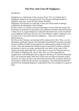 The Pros And Cons Of Negligence
Introduction.
Negligence is a central topic in the vast area of Law Tort. It is largely due to
Negligence being by far most practiced by Tort lawyers with huge number of
litigations each year. As per Sir Percy Henry Winfield:
Negligence is the breach of a legal duty to take care which results in damage,
undesired by the Defendant to the Claimant.
In other words, it is a failure to exercise that degree of care, when law requires for
the purpose of protection of individuals, their properties and their financial interests.
A duty of care is a legal obligation to safeguard individuals who can be considered
your neighbours from harm: (in your care, your children, students, employees, etc.).
For there to be a successful claim for negligence, ... Show more content on
Helpwriting.net ...
Mr. Stovin, the Claimant, was knocked off his motorcycle by Mrs. Wise s car, the
Defendant, and became injured. The Defendant claimed that the accident occurred
because visibility of traffic on the junction was obstructed by a bank of earth with
a fence. Thus, she claimed that Norfolk County Council (NCC) failed to maintain
the junction in safe to use order, and therefore were liable. In the court of first
instance the judge agreed that NCC owed a duty of care to the Claimant and were
30% liable to compensate Mr. Stovin. Mrs. Wise was 70% responsible for
compensation to the Defendant. But on appeal to the House of Lords the Defendant
NCC were found not liable. Held: the Council were not liable on the basis of pure
omission. In a space of twelve years there had only been three accidents which was
not enough to render that the junction was dangerous. The minimum threshold for
junction to be considered dangerous would need to have five accidents in a space of
three
 