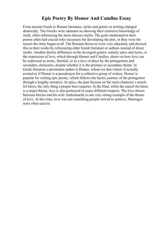 Epic Poetry By Homer And Catullus Essay
From ancient Greek to Roman literature, styles and genres in writing changed
drastically. The Greeks were adamant on showing their extensive knowledge of
myth, often referencing the most obscure myths. The gods mentioned in their
poems often had crucial roles necessary for developing the plot, or they were the
reason the story began at all. The Romans however were very educated, and showed
this in their works by referencing older Greek literature or authors instead of direct
myths. Another drastic difference in the divergent genres, namely epics and lyrics, is
the expression of love, which through Homer and Catullus, shows us how love can
be expressed as erotic, familial, or as a love of place by the protagonists and
secondary characters, despite whether it is the primary or secondary theme. In
Greek literature a prominent author is Homer, whom we don t know if actually
existed or if Homer is a pseudonym for a collective group of writers. Homer is
popular for writing epic poetry, which follows the heroic journey of the protagonist
through a lengthy narrative. In epics, the poet focuses on the main character s search
for kleos, the only thing a proper hero requires. In the Iliad, while the search for kleos
is a major theme, love is also portrayed in many different respects. The love shown
between Hector and his wife Andromache is one very strong example of the theme
of love. At this time, love was not something people strived to achieve. Marriages
were often used to
 