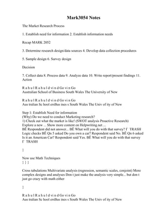 Mark3054 Notes
The Market Research Process
1. Establish need for information 2. Establish information needs
Recap MARK 2052
3. Determine research design/data sources 4. Develop data collection procedures
5. Sample design 6. Survey design
Decision
7. Collect data 8. Process data 9. Analyze data 10. Write report/present findings 11.
Action
R a h u l R a h u l d vi n d Go vi n Go
Australian School of Business South Wales The University of New
R a h u l R a h u l d vi n d Go vi n Go
Aus tralian Sc hool ersBus ines s South Wales The Univ of ity of New
Step 1: Establish Need for information
(Why) Do we need to conduct Marketing research?
1) Check out what the market is like! (SWOT analysis Proactive Research)
Explore a new ... Show more content on Helpwriting.net ...
ВЁ Respondent did not answer... ВЁ What will you do with that survey? Г TRASH
Logic checks ВЁ Qn 5 asked Do you own a car? Respondent said No. ВЁ Qn 6 asked
Is it an American Car? Respondent said Yes. ВЁ What will you do with that survey
Г TRASH
}
Now use Math Techniques
} } }
Cross tabulations Multivariate analysis (regression, semantic scales, conjoint) More
complex designs and analyses Don t just make the analysis very simple... but don t
just go crazy with math either
}
R a h u l R a h u l d vi n d Go vi n Go
Aus tralian Sc hool ersBus ines s South Wales The Univ of ity of New
 