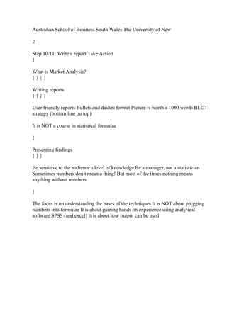 Australian School of Business South Wales The University of New
2
Step 10/11: Write a report/Take Action
}
What is Market Analysis?
} } } }
Writing reports
} } } }
User friendly reports Bullets and dashes format Picture is worth a 1000 words BLOT
strategy (bottom line on top)
It is NOT a course in statistical formulae
}
Presenting findings
} } }
Be sensitive to the audience s level of knowledge Be a manager, not a statistician
Sometimes numbers don t mean a thing! But most of the times nothing means
anything without numbers
}
The focus is on understanding the bases of the techniques It is NOT about plugging
numbers into formulae It is about gaining hands on experience using analytical
software SPSS (and excel) It is about how output can be used
 