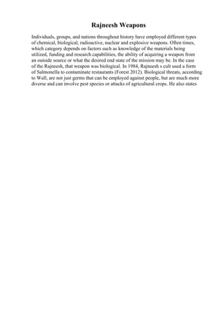 Rajneesh Weapons
Individuals, groups, and nations throughout history have employed different types
of chemical, biological, radioactive, nuclear and explosive weapons. Often times,
which category depends on factors such as knowledge of the materials being
utilized, funding and research capabilities, the ability of acquiring a weapon from
an outside source or what the desired end state of the mission may be. In the case
of the Rajneesh, that weapon was biological. In 1984, Rajneesh s cult used a form
of Salmonella to contaminate restaurants (Forest 2012). Biological threats, according
to Wall, are not just germs that can be employed against people, but are much more
diverse and can involve pest species or attacks of agricultural crops. He also states
 