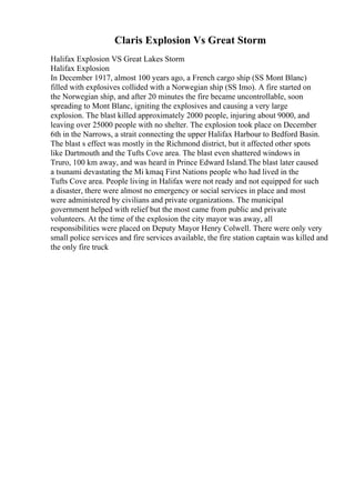 Claris Explosion Vs Great Storm
Halifax Explosion VS Great Lakes Storm
Halifax Explosion
In December 1917, almost 100 years ago, a French cargo ship (SS Mont Blanc)
filled with explosives collided with a Norwegian ship (SS Imo). A fire started on
the Norwegian ship, and after 20 minutes the fire became uncontrollable, soon
spreading to Mont Blanc, igniting the explosives and causing a very large
explosion. The blast killed approximately 2000 people, injuring about 9000, and
leaving over 25000 people with no shelter. The explosion took place on December
6th in the Narrows, a strait connecting the upper Halifax Harbour to Bedford Basin.
The blast s effect was mostly in the Richmond district, but it affected other spots
like Dartmouth and the Tufts Cove area. The blast even shattered windows in
Truro, 100 km away, and was heard in Prince Edward Island.The blast later caused
a tsunami devastating the Mi kmaq First Nations people who had lived in the
Tufts Cove area. People living in Halifax were not ready and not equipped for such
a disaster, there were almost no emergency or social services in place and most
were administered by civilians and private organizations. The municipal
government helped with relief but the most came from public and private
volunteers. At the time of the explosion the city mayor was away, all
responsibilities were placed on Deputy Mayor Henry Colwell. There were only very
small police services and fire services available, the fire station captain was killed and
the only fire truck
 