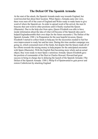 The Defeat Of The Spanish Armada
At the start of the attack, the Spanish Armada made way towards England, but
word traveled fast about their location. When Spain s Armada came into view,
there were men off of the coast of England and Wales ready to make haste to give
word of where the Spanish are. In order to spread word of the arrival, the men lit
beacons that sent word to other positions until it finally reached the Queen
(Sharnette). Due to the help also from spies, Queen Elizabeth was able to have
inside information about the idea of what will become of the Spanish idea and it
helped Englandassemble their own ships for the future encounter ( The Defeat of the
Spanish Armada: 1588 ). In Preparation for the near hopeful invasion, Queen
Elizabeth I started to collect funds to help pay for the necessities needed to fuel her
own improvement to ready her and her men. During this time another campaign was
going on, which consumed most of the funds, but despite that the Queen made all of
her efforts towards the raising money to help prepare for the anticipated encounter
with Spain (Sharnette). With the English fleet becoming more whole and an actual
object, they were ready to meet Spain s notorious Armada. Queen Elizabeth gave
the position of commander of the fleet to Charles Howard. Howard had great
success in being in charge due to delaying the launch of the Spanish Armada ( The
Defeat of the Spanish Armada: 1588 ). Philip II of Spainwanted to gain power and
restore Catholicism by attacking England
 