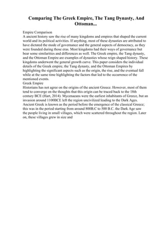 Comparing The Greek Empire, The Tang Dynasty, And
Ottoman...
Empire Comparison
A ancient history saw the rise of many kingdoms and empires that shaped the current
world and its political activities. If anything, most of these dynasties are attributed to
have dictated the mode of governance and the general aspects of democracy, as they
were founded during those eras. Most kingdoms had their ways of governance but
bear some similarities and differences as well. The Greek empire, the Tang dynasty,
and the Ottoman Empire are examples of dynasties whose reign shaped history. These
kingdoms underwent the general growth curve. This paper considers the individual
details of the Greek empire, the Tang dynasty, and the Ottoman Empires by
highlighting the significant aspects such as the origin, the rise, and the eventual fall
while at the same time highlighting the factors that led to the occurrence of the
mentioned events.
Greek Empire
Historians has not agree on the origins of the ancient Greece. However, most of them
tend to converge on the thoughts that this origin can be traced back to the 18th
century BCE (Hart, 2014). Mycenaeans were the earliest inhabitants of Greece, but an
invasion around 1100BCE left the region uncivilized leading to the Dark Ages.
Ancient Greek is known as the period before the emergence of the classical Greece;
this was in the period starting from around 800B.C to 500 B.C. the Dark Age saw
the people living in small villages, which were scattered throughout the region. Later
on, these villages grew in size and
 