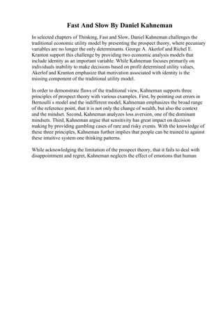Fast And Slow By Daniel Kahneman
In selected chapters of Thinking, Fast and Slow, Daniel Kahneman challenges the
traditional economic utility model by presenting the prospect theory, where pecuniary
variables are no longer the only determinants. George A. Akerlof and Richel E.
Kranton support this challenge by providing two economic analysis models that
include identity as an important variable. While Kahneman focuses primarily on
individuals inability to make decisions based on profit determined utility values,
Akerlof and Kranton emphasize that motivation associated with identity is the
missing component of the traditional utility model.
In order to demonstrate flaws of the traditional view, Kahneman supports three
principles of prospect theory with various examples. First, by pointing out errors in
Bernoulli s model and the indifferent model, Kahneman emphasizes the broad range
of the reference point, that it is not only the change of wealth, but also the context
and the mindset. Second, Kahneman analyzes loss aversion, one of the dominant
mindsets. Third, Kahneman argue that sensitivity has great impact on decision
making by providing gambling cases of rare and risky events. With the knowledge of
these three principles, Kahneman further implies that people can be trained to against
these intuitive system one thinking patterns.
While acknowledging the limitation of the prospect theory, that it fails to deal with
disappointment and regret, Kahneman neglects the effect of emotions that human
 