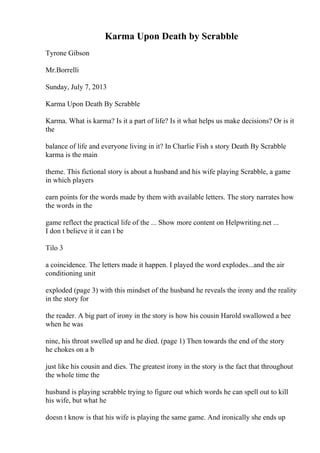 Karma Upon Death by Scrabble
Tyrone Gibson
Mr.Borrelli
Sunday, July 7, 2013
Karma Upon Death By Scrabble
Karma. What is karma? Is it a part of life? Is it what helps us make decisions? Or is it
the
balance of life and everyone living in it? In Charlie Fish s story Death By Scrabble
karma is the main
theme. This fictional story is about a husband and his wife playing Scrabble, a game
in which players
earn points for the words made by them with available letters. The story narrates how
the words in the
game reflect the practical life of the ... Show more content on Helpwriting.net ...
I don t believe it it can t be
Tilo 3
a coincidence. The letters made it happen. I played the word explodes...and the air
conditioning unit
exploded (page 3) with this mindset of the husband he reveals the irony and the reality
in the story for
the reader. A big part of irony in the story is how his cousin Harold swallowed a bee
when he was
nine, his throat swelled up and he died. (page 1) Then towards the end of the story
he chokes on a b
just like his cousin and dies. The greatest irony in the story is the fact that throughout
the whole time the
husband is playing scrabble trying to figure out which words he can spell out to kill
his wife, but what he
doesn t know is that his wife is playing the same game. And ironically she ends up
 