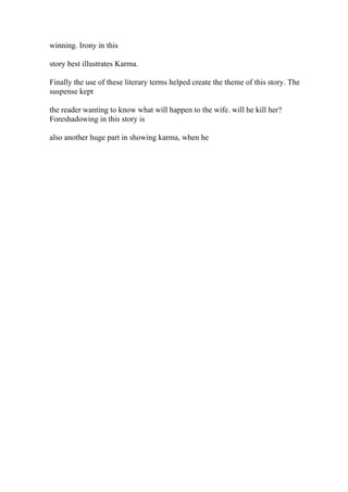 winning. Irony in this
story best illustrates Karma.
Finally the use of these literary terms helped create the theme of this story. The
suspense kept
the reader wanting to know what will happen to the wife. will he kill her?
Foreshadowing in this story is
also another huge part in showing karma, when he
 