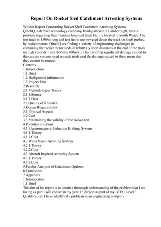 Report On Rocket Sled Catchment Arresting Systems
Written Report Concerning Rocket Sled Catchment Arresting Systems
QinetiQ, a defence technology company headquartered in Farnborough, have a
problem regarding their Pendine long test track facility located in South Wales. The
test track is 1500m long and test items are powered down the track on sleds pushed
by rocket motors. QinetiQ are finding a variety of engineering challenges in
containing the rocket motor sleds in relatively short distances at the end of the track
on high velocity trials (600m/s 700m/s). There is often significant damage caused to
the capture systems used on such trials and the damage caused to them mean that
they cannot be reused.
Contents
1.Introduction
1.1.Brief
1.2.Background information
1.3.Project Plan
2.Research
2.1.Methodologies Theory
2.1.1.Source
2.1.2.Data
2.2.Quality of Research
3.Design Requirements
3.1.Physical Aspects
3.2.Cost
3.3.Maintaining the validity of the rocket test
4.Potential Solutions
4.1.Electromagnetic Induction Braking System
4.1.1.Theory
4.1.2.Cost
4.2.Water based Arresting System
4.2.1.Theory
4.2.2.Cost
4.3.Aircraft Inspired Arresting System
4.3.1.Theory
4.3.2.Cost
5.Further Analysis of Catchment Options
6.Conclusion
7.Appendix
1.Introduction
1.1.Brief
The aim of his report is to obtain a thorough understanding of the problem that I am
facing as part I will endure in my year 13 project as part of my BTEC Level 3
Qualification. I have identified a problem in an engineering company
 