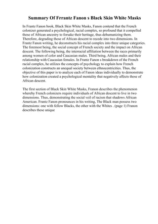 Summary Of Frrantz Fanon s Black Skin White Masks
In Frantz Fanon book, Black Skin White Masks, Fanon contend that the French
colonizer generated a psychological, racial complex, so profound that it compelled
those of African ancestry to forsake their heritage, thus dehumanizing them.
Therefore, degrading those of African descent to recede into two dimensions. In
Frantz Fanon writing, he deconstructs his racial complex into three unique categories.
The foremost being, the social concept of French society and the impact on African
descent. The following being, the interracial affiliation between the races primarily
among women of color and Caucasian males. Third being, African males and their
relationship with Caucasian females. In Frantz Fanon s breakdown of the French
racial complex, he utilizes the concepts of psychology to explain how French
colonization constructs an unequal society between ethnocentricities. Thus, the
objective of this paper is to analyze each of Fanon ideas individually to demonstrate
how colonization created a psychological mentality that negatively affects those of
African descent.
The first section of Black Skin White Masks, Franon describes the phenomenon
whereby French colonizers require individuals of African descent to live in two
dimensions. Thus, demonstrating the social veil of racism that shadows African
American. Frantz Fanon pronounces in his writing, The Black man possess two
dimensions: one with fellow Blacks, the other with the Whites . (page 1) Franon
describes these unique
 