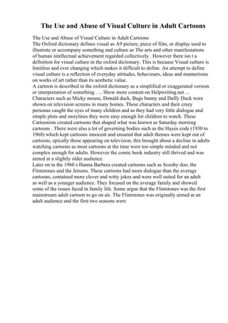 The Use and Abuse of Visual Culture in Adult Cartoons
The Use and Abuse of Visual Culture in Adult Cartoons
The Oxford dictionary defines visual as A9 picture, piece of film, or display used to
illustrate or accompany something and culture as The arts and other manifestations
of human intellectual achievement regarded collectively . However there isn t a
definition for visual culture in the oxford dictionary. This is because Visual culture is
limitless and ever changing which makes it difficult to define. An attempt to define
visual culture is a reflection of everyday attitudes, behaviours, ideas and mannerisms
on works of art rather than its aesthetic value.
A cartoon is described in the oxford dictionary as a simplified or exaggerated version
or interpretation of something . ... Show more content on Helpwriting.net ...
Characters such as Micky mouse, Donald duck, Bugs bunny and Daffy Duck were
shown on television screens in many homes. These characters and their crazy
personas caught the eyes of many children and as they had very little dialogue and
simple plots and storylines they were easy enough for children to watch. These
Cartoonists created cartoons that shaped what was known as Saturday morning
cartoons . There were also a lot of governing bodies such as the Hayes code (1930 to
1968) which kept cartoons innocent and ensured that adult themes were kept out of
cartoons, epically those appearing on television, this brought about a decline in adults
watching cartoons as most cartoons at the time were too simple minded and not
complex enough for adults. However the comic book industry still thrived and was
aimed at a slightly older audience.
Later on in the 1960 s Hanna Barbera created cartoons such as Scooby doo, the
Flintstones and the Jetsons. These cartoons had more dialogue than the average
cartoons, contained more clever and witty jokes and were well suited for an adult
as well as a younger audience. They focused on the average family and showed
some of the issues faced in family life. Some argue that the Flintstones was the first
mainstream adult cartoon to go on air. The Flintstones was originally aimed at an
adult audience and the first two seasons were
 