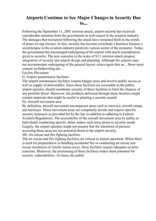 Airports Continue to See Major Changes in Security Due
to...
Following the September 11, 2001 terrorist attack, airport security has received
considerable attention from the government as well expect in the aviation industry.
The damages that transpired following the attack have remained fresh in the minds
of peace loving citizens. In fact, security has become everybody s business because a
securitylapse in the aviation industry paralyzes various sector of the economy. Today,
the government has encouraged redesigning of the airport with much consideration
given to security. The new concerns in the wake of 9/11 terrorist attack propose
integration of security into airport design and planning. Although the airports may
not accommodate redesigning of the general layout, critics agree that an... Show more
content on Helpwriting.net ...
Facility Placement
I). Airport maintenance facilities
The airport maintenance facilities contain hangar areas and involve public access as
well as supply of deliverables. Since these facilities are accessible to the public,
airport operator should coordinate security of these facilities to limit the chances of
any possible threat. Moreover, the products delivered through these facilities might
contain materials that might be useful in planting a security assault.
II). Aircraft movement area
By definition, aircraft movement encompasses areas such as runways, aircraft ramps,
and taxiways. These movement areas are completely airside and require specific
security measures as provided for by the law in addition to adhering to Federal
Aviation Regulations. The accessibility of the aircraft movement area by public or
individuals conducting specific duties makes such areas prone to security needs.
Largely, the airport operator might not assume that the intentions of persons
accessing these areas are not potential threat to the airport security.
III). Air rescue and fire fighting facilities
The air rescue and fire fighting facilities are critical to airport operation. While there
is need for preparedness in handling accidental fire or conducting air rescue just
incase incidences of similar nature occur, these facilities require adequate security
concerns. Moreover, the positioning of these facilities makes them potential for
security vulnerabilities. At times, the public
 