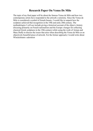 Research Paper On Venus De Milo
The topic of my final paper will be about the famous Venus de Milo and how two
contemporary artists have responded to the artwork s notoriety. Since the Venus de
Milo is considered a symbol of female beauty, I would like to unpack how the
sculpture achieved that recognition in the 19th and early 20th century. The
methodologies I will use include giving a historical account of the object s history
(focusing primarily on French nationalism and the Europe s hunger for collecting
classical Greek sculptures in the 19th century) while using the work of Arman and
Mary Duffy to discuss the issues that arise when describing the Venus de Milo as an
objectively beautiful piece of artwork. For the former approach, I would write about
Winckelmann s adoration
 