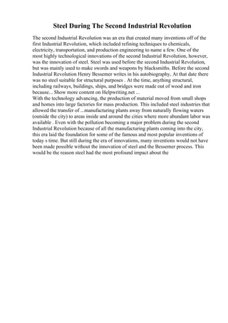 Steel During The Second Industrial Revolution
The second Industrial Revolution was an era that created many inventions off of the
first Industrial Revolution, which included refining techniques to chemicals,
electricity, transportation, and production engineering to name a few. One of the
most highly technological innovations of the second Industrial Revolution, however,
was the innovation of steel. Steel was used before the second Industrial Revolution,
but was mainly used to make swords and weapons by blacksmiths. Before the second
Industrial Revolution Henry Bessemer writes in his autobiography, At that date there
was no steel suitable for structural purposes . At the time, anything structural,
including railways, buildings, ships, and bridges were made out of wood and iron
because... Show more content on Helpwriting.net ...
With the technology advancing, the production of material moved from small shops
and homes into large factories for mass production. This included steel industries that
allowed the transfer of ...manufacturing plants away from naturally flowing waters
(outside the city) to areas inside and around the cities where more abundant labor was
available . Even with the pollution becoming a major problem during the second
Industrial Revolution because of all the manufacturing plants coming into the city,
this era laid the foundation for some of the famous and most popular inventions of
today s time. But still during the era of innovations, many inventions would not have
been made possible without the innovation of steel and the Bessemer process. This
would be the reason steel had the most profound impact about the
 