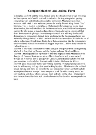 Compare Macbeth And Animal Farm
In the play Macbeth and the book Animal farm, the idea of power is well presented
by Shakespeare and Orwell. In which both lead to the key protagonists gaining
complete power, and it leading to complete corruption. Macbeth was written
between 1603 1606. It was written to please the newly throned King James IV of
Scotland. This is evident in the play as Shakespeare shows regicide would have
been feasible, but unthinkable to the Jacobean audience, who had lived through the
gunpowder plot aimed at targeting King James. Such acts were a concern of that
time. Shakespeare is giving a clear message that such acts will only lead to self
destruction. In comparison Animal farm, an algory for the Russian revolution was
written by George Orwell in 1945. Animal farm follows the role of Stalin in the set of
a farm in England. Orwell does this to show that communism like the communism
observed in the Russian revolution can happen anywhere.... Show more content on
Helpwriting.net ...
Macbeth is brave and therefore belived he can gain total power from the beginning.
Macbeth is described by Duncan and the Captain as brave friend and Brave
Macbeth . Shakespeare uses repetition of brave to emphasise that Macbeth is well
thought of. Because Shakespeare shows Macbeth as brave and is seen as well
thought of, it enables him to gain power. Unlike Animal Farm Macbeth does not
gain ambition, he already has this trait and it is in fact his hamartia. Where
Macbeth gains realisation that he can be king from the 3 witches telling him about
how he will one day be king, thou shalt be king herafter . This is where he realised
he can be king and starts his climb to the top. Shakespeare shows us that Macbeth
wants power because he says I have no spur to prick the sides om my intent, but
only vaulting ambition, which o erleaps itself and falls on the other . Shakespeare
uses the word ambition here as it clearly shows that Macbeth has a strong desire to
have
 