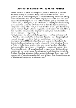 Allusions In The Rime Of The Ancient Mariner
There is a website on which one can upload a picture of themselves or someone
they know and they will receive a Disney fied version of the picture. Known
specifically for its unrealistic portrayals of humans and society in their films, Disney
is still considered the most influential film company in the world. Their films tend to
lack substance and complex plot lines, yet their empire is globally renowned. From
animated films, to theme parks, to live action films, to action figures and universally
known characters, Disney has established itself in the realm of media and product
recognition. Throughout the years, their characters have become symbolic and easily
identifiable across the globe. Parents cringe at the unrealistic expectations that Disney
films present the forerunner in the fairy tale with archetypical characters and a...
Show more content on Helpwriting.net ...
Firstly, there are a few allusions to Coleridge s Rime of the Ancient Mariner such
as the undead crew, a snake like creature under the surface and a dice game played
on board. Concepts of mortality, death and immortality are borrowed from
Coleridge as well as J.M Barrie s Peter Pan. Also, adopted from Peter Pan is the
fantastical and surreal setting intermingled with a strictly historical setting. The sea
in Pirates of the Caribbean functions in the same way as Neverland in Peter Pan.
Lastly, many of the literary tropes of piracy that are commonplace today are from
Robert Louis Stevenson s Treasure Island such as excessive rum drinking, distinct
pirate speech, and buried treasure. These tropes are included, multiple times, in the
first three films. In creating a movie from a non typical source, Disney placed itself
on a new path of adaptation releasing their creative licence from the strict boundaries
of fairy tales and cartoon movies into a new era of
 