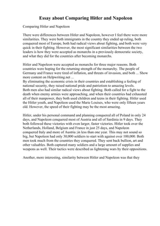 Essay about Comparing Hitler and Napoleon
Comparing Hitler and Napoleon
There were differences between Hitler and Napoleon, however I feel there were more
similarities. They were both immigrants in the country they ended up ruling, both
conquered most of Europe, both had radical views about fighting, and both were very
quick in their fighting. However, the most significant similarities between the two
leaders is how they were accepted as monarchs in a previously democratic society,
and what they did for the countries after becoming monarchs.
Hitler and Napoleon were accepted as monarchs for three major reasons. Both
countries were hoping for the returning strength of the monarchy. The people of
Germany and France were tired of inflation, and threats of invasion, and both ... Show
more content on Helpwriting.net ...
By eliminating the economic crisis in their countries and establishing a feeling of
national security, they raised national pride and patriotism to amazing levels.
Both men also had similar radical views about fighting. Both called for a fight to the
death when enemy armies were approaching, and when their countries had exhausted
all of their manpower, they both used children and teens in their fighting. Hitler used
the Hitler youth, and Napoleon used the Marie Louises, who were only fifteen years
old. However, the speed of their fighting may be the most amazing.
Hitler, under his personal command and planning conquered all of Poland in only 24
days, and Napoleon conquered most of Austria and all of Sardinia in 9 days. They
both followed these victories with even larger, faster victories. Hitler took over the
Netherlands, Holland, Belgium and France in just 25 days, and Napoleon
conquered Italy and more of Austria ;in less than one year. This may not sound so
big, but Napoleon had only 30,000 soldiers to start with against over 100,000. Both
men took much from the countries they conquered. They sent back bullion, art and
other valuables. Both captured many soldiers and a large amount of supplies and
weapons as well. Their tactics were described as lightening wars by their oppositions.
Another, more interesting, similarity between Hitler and Napoleon was that they
 