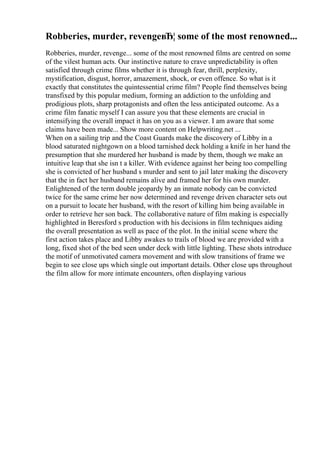 Robberies, murder, revengeвЂ¦ some of the most renowned...
Robberies, murder, revenge... some of the most renowned films are centred on some
of the vilest human acts. Our instinctive nature to crave unpredictability is often
satisfied through crime films whether it is through fear, thrill, perplexity,
mystification, disgust, horror, amazement, shock, or even offence. So what is it
exactly that constitutes the quintessential crime film? People find themselves being
transfixed by this popular medium, forming an addiction to the unfolding and
prodigious plots, sharp protagonists and often the less anticipated outcome. As a
crime film fanatic myself I can assure you that these elements are crucial in
intensifying the overall impact it has on you as a viewer. I am aware that some
claims have been made... Show more content on Helpwriting.net ...
When on a sailing trip and the Coast Guards make the discovery of Libby in a
blood saturated nightgown on a blood tarnished deck holding a knife in her hand the
presumption that she murdered her husband is made by them, though we make an
intuitive leap that she isn t a killer. With evidence against her being too compelling
she is convicted of her husband s murder and sent to jail later making the discovery
that the in fact her husband remains alive and framed her for his own murder.
Enlightened of the term double jeopardy by an inmate nobody can be convicted
twice for the same crime her now determined and revenge driven character sets out
on a pursuit to locate her husband, with the resort of killing him being available in
order to retrieve her son back. The collaborative nature of film making is especially
highlighted in Beresford s production with his decisions in film techniques aiding
the overall presentation as well as pace of the plot. In the initial scene where the
first action takes place and Libby awakes to trails of blood we are provided with a
long, fixed shot of the bed seen under deck with little lighting. These shots introduce
the motif of unmotivated camera movement and with slow transitions of frame we
begin to see close ups which single out important details. Other close ups throughout
the film allow for more intimate encounters, often displaying various
 