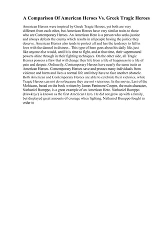 A Comparison Of American Heroes Vs. Greek Tragic Heroes
American Heroes were inspired by Greek Tragic Heroes, yet both are very
different from each other, but American Heroes have very similar traits to those
who are Contemporary Heroes. An American Hero is a person who seeks justice
and always defeats the enemy which results in all people having the justice they
deserve. American Heroes also tends to protect all and has the tendency to fall in
love with the damsel in distress . This type of hero goes about his daily life, just
like anyone else would, until it is time to fight, and at that time, their supernatural
powers shine through in their fighting techniques. On the other side, all Tragic
Heroes possess a flaw that will change their life from a life of happiness to a life of
pain and despair. Ordinarily, Contemporary Heroes have nearly the same traits as
American Heroes. Contemporary Heroes save and protect many individuals from
violence and harm and lives a normal life until they have to face another obstacle.
Both American and Contemporary Heroes are able to celebrate their victories, while
Tragic Heroes can not do so because they are not victorious. In the movie, Last of the
Mohicans, based on the book written by James Fenimore Cooper, the main character,
Nathaniel Bumppo, is a great example of an American Hero. Nathaniel Bumppo
(Hawkeye) is known as the first American Hero. He did not grow up with a family,
but displayed great amounts of courage when fighting. Nathaniel Bumppo fought in
order to
 
