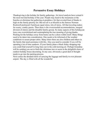 Persuasive Essay Holidays
Thanksgiving is the holiday for family gatherings. Air travel analysts have coined it
the most traveled holiday of the year. People may head to the mountains or the
beaches at christmas but gathering at grandma s for that coveted feast of thanks is
high on the family priority list. But not all is as blissful as the famous Norman
Rockwell portrayed. Familycan equal stress, lots of stress. All that traveling makes
for weary, cranky guests. Then there is the overcrowded accommodations, unequal
division of chores and the dreadful family gossip. So many aspects of this holidaycan
leave one overwhelmed and contemplating the true meaning of giving thanks.
Packing for the holidays away from home can be a chore within itself. Many things
need to be taken into consideration. One needs to be informed of the weather
conditions to assure proper attire. Many times there are also children and others in
the family that need assistance with this. Also you need to consider if you will be
spending a lot of time outdoors. If your family plans a black friday shopping trip
you could find yourself in long lines out in the cold morning air. Perhaps Grandma
will be sending you out to fetch the christmas tree or assist in the delightful chore of
outdoor holiday house decorating. In any case, obviously a great deal of thought
needs to go into the packing process.
Next comes the dreaded chore of carrying the luggage and family to ever pleasant
airport. The day is filled with all the wonderful
 