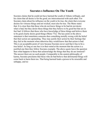 Socrates s Influence On The Youth
Socrates claims that he could not have harmed the youth of Athens willingly, and
his claim that all desire is for the good, are interconnected with each other. For
Socrates claim about his influence on the youth to be true, the claim that everyone
desires for virtuous things and not wicked, must also be true. The Meno states
that: It is clear then that those who do not know things to be bad do not desire
what is bad, but they desire those things that they believe to be good but that are in
fact bad. It follows that those who have knowledge of these things and believe them
to be good clearly desire good things (Meno 77e). The key point in the above
statement is that sometimes someone does something morally wrong with the belief
that their action are upstanding. They may justify their action by their feelings that
they feel at the moment when otherwise they would know that that action is bad.
This is an acceptable point of view because Socrates never said that it has to be a
true belief. As long as one has it in their mind at the moment that the action is a
justified one then they follow Socrates example. The above quote leave the question
then what happens to those that acknowledge the things that they do are immoral?
The answer there are no such people. Comparable to the eastern philosophy of
karma, Socrates proclaims that those who do bad believe that detrimental things will
come back to harm them too. That being harmed leads a person to be miserable and
unhappy, and no
 
