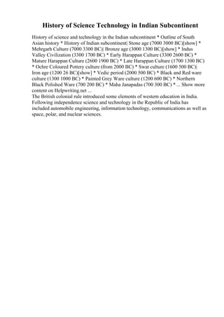 History of Science Technology in Indian Subcontinent
History of science and technology in the Indian subcontinent * Outline of South
Asian history * History of Indian subcontinent| Stone age (7000 3000 BC)[show] *
Mehrgarh Culture (7000 3300 BC)| Bronze age (3000 1300 BC)[show] * Indus
Valley Civilization (3300 1700 BC) * Early Harappan Culture (3300 2600 BC) *
Mature Harappan Culture (2600 1900 BC) * Late Harappan Culture (1700 1300 BC)
* Ochre Coloured Pottery culture (from 2000 BC) * Swat culture (1600 500 BC)|
Iron age (1200 26 BC)[show] * Vedic period (2000 500 BC) * Black and Red ware
culture (1300 1000 BC) * Painted Grey Ware culture (1200 600 BC) * Northern
Black Polished Ware (700 200 BC) * Maha Janapadas (700 300 BC) * ... Show more
content on Helpwriting.net ...
The British colonial rule introduced some elements of western education in India.
Following independence science and technology in the Republic of India has
included automobile engineering, information technology, communications as well as
space, polar, and nuclear sciences.
 