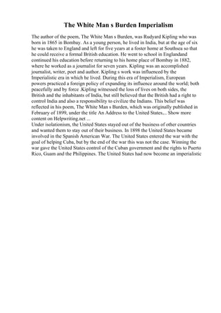 The White Man s Burden Imperialism
The author of the poem, The White Man s Burden, was Rudyard Kipling who was
born in 1865 in Bombay. As a young person, he lived in India, but at the age of six
he was taken to England and left for five years at a foster home at Southsea so that
he could receive a formal British education. He went to school in Englandand
continued his education before returning to his home place of Bombay in 1882,
where he worked as a journalist for seven years. Kipling was an accomplished
journalist, writer, poet and author. Kipling s work was influenced by the
Imperialistic era in which he lived. During this era of Imperialism, European
powers practiced a foreign policy of expanding its influence around the world; both
peacefully and by force .Kipling witnessed the loss of lives on both sides, the
British and the inhabitants of India, but still believed that the British had a right to
control India and also a responsibility to civilize the Indians. This belief was
reflected in his poem, The White Man s Burden, which was originally published in
February of 1899, under the title An Address to the United States.... Show more
content on Helpwriting.net ...
Under isolationism, the United States stayed out of the business of other countries
and wanted them to stay out of their business. In 1898 the United States became
involved in the Spanish American War. The United States entered the war with the
goal of helping Cuba, but by the end of the war this was not the case. Winning the
war gave the United States control of the Cuban government and the rights to Puerto
Rico, Guam and the Philippines. The United States had now become an imperialistic
 