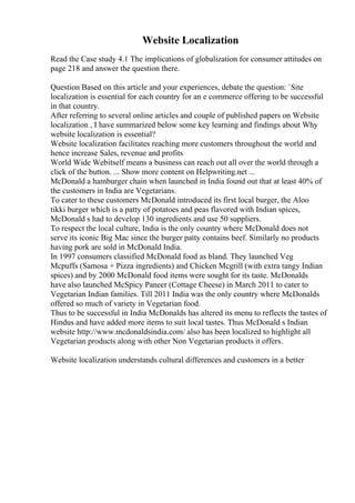 Website Localization
Read the Case study 4.1 The implications of globalization for consumer attitudes on
page 218 and answer the question there.
Question Based on this article and your experiences, debate the question: `Site
localization is essential for each country for an e commerce offering to be successful
in that country.
After referring to several online articles and couple of published papers on Website
localization , I have summarized below some key learning and findings about Why
website localization is essential?
Website localization facilitates reaching more customers throughout the world and
hence increase Sales, revenue and profits
World Wide Webitself means a business can reach out all over the world through a
click of the button. ... Show more content on Helpwriting.net ...
McDonald a hamburger chain when launched in India found out that at least 40% of
the customers in India are Vegetarians.
To cater to these customers McDonald introduced its first local burger, the Aloo
tikki burger which is a patty of potatoes and peas flavored with Indian spices,
McDonald s had to develop 130 ingredients and use 50 suppliers.
To respect the local culture, India is the only country where McDonald does not
serve its iconic Big Mac since the burger patty contains beef. Similarly no products
having pork are sold in McDonald India.
In 1997 consumers classified McDonald food as bland. They launched Veg
Mcpuffs (Samosa + Pizza ingredients) and Chicken Mcgrill (with extra tangy Indian
spices) and by 2000 McDonald food items were sought for its taste. McDonalds
have also launched McSpicy Paneer (Cottage Cheese) in March 2011 to cater to
Vegetarian Indian families. Till 2011 India was the only country where McDonalds
offered so much of variety in Vegetarian food.
Thus to be successful in India McDonalds has altered its menu to reflects the tastes of
Hindus and have added more items to suit local tastes. Thus McDonald s Indian
website http://www.mcdonaldsindia.com/ also has been localized to highlight all
Vegetarian products along with other Non Vegetarian products it offers.
Website localization understands cultural differences and customers in a better
 