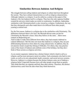Similarities Between Judaism And Religion
The struggle between calling Judaism and religion or culture had risen throughout
the society. They have cultural characteristics as well as religious characteristics.
Although, Judaism is a religion. It can be called as a culture at the aspect of the
Judaism s life, but Judaism itself is a religion. They have the only supreme Godthat
created the universe which makes an extent to creationism. In addition, Judaismhas
similarities with Christianitywhich is also viewed as a religion. Furthermore, the way
that they distinguish each other made them to be different from other people,
creating a cultural trait.
For the first reason, Judaism is a religion due to the similarities with Christianity. The
differences between them is for Jews, the Messiah did not come yet but for
Christianity the Messiah is Jesus. Since they believe in the same ... Show more
content on Helpwriting.net ...
And in order to make them different from others, they had created a habitual or
cultural differences. But this does not mean that Judaism is a religion, they are just
differentiating themselves from others by using cultural traits. In addition, they do
not practice rituals except they belong to Orthodox. For others, they may practice
some of the rituals of Judaism and celebrate some of the holidays, but they don t
think of these actions as religious activities.
As an counter argument, Judaism has a distinct feature which is hard to call as a
religion, and has more persuasive point on culture. Each community also had its own
courts, as well as its own educational, heath, economic, and social services systems..
However, Judaism is a religion because the distinct features came out of Judaism s
religious belief. Especially because Jews call other people except them as gentile.
They think that they are separate and holy than other nations. Therefore, the distinct
characteristics came from the idea where they think themselves
 