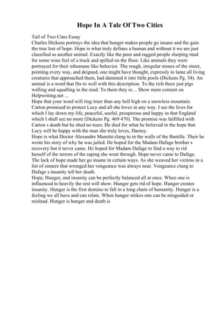Hope In A Tale Of Two Cities
Tail of Two Cites Essay
Charles Dickens portrays the idea that hunger makes people go insane and the gain
the true lost of hope. Hope is what truly defines a human and without it we are just
classified as another animal. Exactly like the poor and ragged people slurping mud
for some wine feel of a truck and spilled on the floor. Like animals they were
portrayed for their inhumane like behavior. The rough, irregular stones of the street,
pointing every way, and deigned, one might have thought, expressly to lame all living
creatures that approached them, had dammed it into little pools (Dickens Pg. 34). An
animal is a word that fits to well with this description. To the rich there just pigs
walling and squalling in the mud. To them they re... Show more content on
Helpwriting.net ...
Hope that your word will ring truer than any bell high on a snowless mountain.
Carton promised to protect Lucy and all she loves in any way. I see the lives for
which I lay down my life, peaceful, useful, prosperous and happy in that England
which I shall see no more (Dickens Pg. 469 470). The promise was fulfilled with
Carton s death but he shed no tears. He died for what he believed in the hope that
Lucy will be happy with the man she truly loves, Darney.
Hope is what Doctor Alexandre Manette clung to in the walls of the Bastille. Their he
wrote his story of why he was jailed. He hoped for the Madam Dafage brother s
recovery but it never came. He hoped for Madam Dafage to find a way to rid
herself of the terrors of the raping she went through. Hope never came to Dafage.
The lack of hope made her go insane in certain ways. As she weaved her victims in a
list of sinners that wronged her vengeance was always near. Vengeance clung to
Dafage s insanity tell her death.
Hope, Hunger, and insanity can be perfectly balanced all at once. When one is
influenced to heavily the rest will show. Hunger gets rid of hope. Hunger creates
insanity. Hunger is the first domino to fall in a long chain of humanity. Hunger is a
feeling we all have and can relate. When hunger strikes one can be misguided or
mislead. Hunger is hunger and death is
 