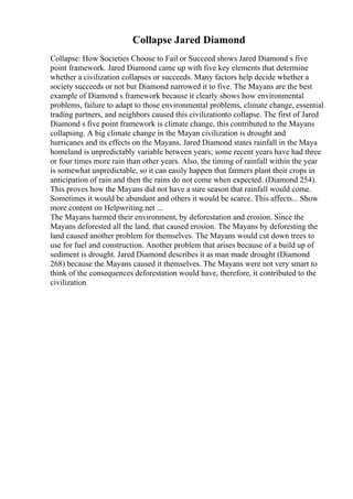 Collapse Jared Diamond
Collapse: How Societies Choose to Fail or Succeed shows Jared Diamond s five
point framework. Jared Diamond came up with five key elements that determine
whether a civilization collapses or succeeds. Many factors help decide whether a
society succeeds or not but Diamond narrowed it to five. The Mayans are the best
example of Diamond s framework because it clearly shows how environmental
problems, failure to adapt to those environmental problems, climate change, essential
trading partners, and neighbors caused this civilizationto collapse. The first of Jared
Diamond s five point framework is climate change, this contributed to the Mayans
collapsing. A big climate change in the Mayan civilization is drought and
hurricanes and its effects on the Mayans. Jared Diamond states rainfall in the Maya
homeland is unpredictably variable between years; some recent years have had three
or four times more rain than other years. Also, the timing of rainfall within the year
is somewhat unpredictable, so it can easily happen that farmers plant their crops in
anticipation of rain and then the rains do not come when expected. (Diamond 254).
This proves how the Mayans did not have a sure season that rainfall would come.
Sometimes it would be abundant and others it would be scarce. This affects... Show
more content on Helpwriting.net ...
The Mayans harmed their environment, by deforestation and erosion. Since the
Mayans deforested all the land, that caused erosion. The Mayans by deforesting the
land caused another problem for themselves. The Mayans would cut down trees to
use for fuel and construction. Another problem that arises because of a build up of
sediment is drought. Jared Diamond describes it as man made drought (Diamond
268) because the Mayans caused it themselves. The Mayans were not very smart to
think of the consequences deforestation would have, therefore, it contributed to the
civilization
 