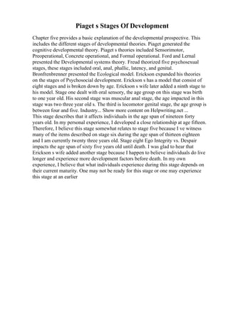 Piaget s Stages Of Development
Chapter five provides a basic explanation of the developmental prospective. This
includes the different stages of developmental theories. Piaget generated the
cognitive developmental theory. Piaget s theories included Sensorimotor,
Preoperational, Concrete operational, and Formal operational. Ford and Lernal
presented the Developmental systems theory. Freud theorized five psychosexual
stages, these stages included oral, anal, phallic, latency, and genital.
Bronfrenbrenner presented the Ecological model. Erickson expanded his theories
on the stages of Psychosocial development. Erickson s has a model that consist of
eight stages and is broken down by age. Erickson s wife later added a ninth stage to
his model. Stage one dealt with oral sensory, the age group on this stage was birth
to one year old. His second stage was muscular anal stage, the age impacted in this
stage was two three year old s. The third is locomotor genital stage, the age group is
between four and five. Industry... Show more content on Helpwriting.net ...
This stage describes that it affects individuals in the age span of nineteen forty
years old. In my personal experience, I developed a close relationship at age fifteen.
Therefore, I believe this stage somewhat relates to stage five because I ve witness
many of the items described on stage six during the age span of thirteen eighteen
and I am currently twenty three years old. Stage eight Ego Integrity vs. Despair
impacts the age span of sixty five years old until death. I was glad to hear that
Erickson s wife added another stage because I happen to believe individuals do live
longer and experience more development factors before death. In my own
experience, I believe that what individuals experience during this stage depends on
their current maturity. One may not be ready for this stage or one may experience
this stage at an earlier
 