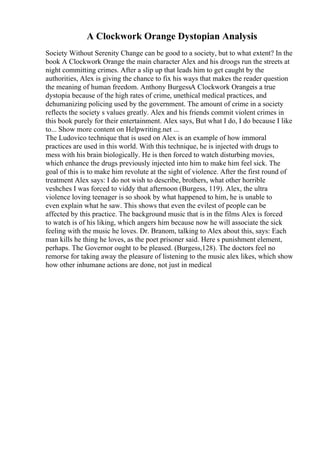 A Clockwork Orange Dystopian Analysis
Society Without Serenity Change can be good to a society, but to what extent? In the
book A Clockwork Orange the main character Alex and his droogs run the streets at
night committing crimes. After a slip up that leads him to get caught by the
authorities, Alex is giving the chance to fix his ways that makes the reader question
the meaning of human freedom. Anthony BurgessA Clockwork Orangeis a true
dystopia because of the high rates of crime, unethical medical practices, and
dehumanizing policing used by the government. The amount of crime in a society
reflects the society s values greatly. Alex and his friends commit violent crimes in
this book purely for their entertainment. Alex says, But what I do, I do because I like
to... Show more content on Helpwriting.net ...
The Ludovico technique that is used on Alex is an example of how immoral
practices are used in this world. With this technique, he is injected with drugs to
mess with his brain biologically. He is then forced to watch disturbing movies,
which enhance the drugs previously injected into him to make him feel sick. The
goal of this is to make him revolute at the sight of violence. After the first round of
treatment Alex says: I do not wish to describe, brothers, what other horrible
veshches I was forced to viddy that afternoon (Burgess, 119). Alex, the ultra
violence loving teenager is so shook by what happened to him, he is unable to
even explain what he saw. This shows that even the evilest of people can be
affected by this practice. The background music that is in the films Alex is forced
to watch is of his liking, which angers him because now he will associate the sick
feeling with the music he loves. Dr. Branom, talking to Alex about this, says: Each
man kills he thing he loves, as the poet prisoner said. Here s punishment element,
perhaps. The Governor ought to be pleased. (Burgess,128). The doctors feel no
remorse for taking away the pleasure of listening to the music alex likes, which show
how other inhumane actions are done, not just in medical
 