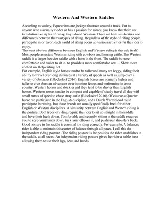 Western And Western Saddles
According to society, Equestrians are jockeys that race around a track. But to
anyone who s actually ridden or has a passion for horses, you know that there are
two distinctive styles of riding English and Western. There are both similarities and
differences between the two types of riding. Regardless of the style of riding people
participate in or favor, each world of riding opens up various activities for the rider to
enjoy.
The most obvious difference between English and Western ridingis the tack itself.
Most people associate Western riding with cowboys and herding cattle. The Western
saddle is a larger, heavier saddle with a horn in the front. The saddle is more
comfortable and easier to sit in, to provide a more comfortable seat ... Show more
content on Helpwriting.net ...
For example, English style horses tend to be taller and many are leggy, aiding their
ability to travel over long distances at a variety of speeds as well as jump over a
variety of obstacles (Blocksdorf 2016). English horses are normally lighter and
taller to give them an advantage over jumping fences and performing in cross
country. Western horses and stockier and they tend to be shorter than English
horses. Western horses tend to be compact and capable of steady travel all day with
small bursts of speed to chase stray cattle (Blocksdorf 2016). Of course, a Quarter
horse can participate in the English discipline, and a Dutch Warmblood could
participate in reining, but those breeds are usually specifically bred for either
English or Western disciplines. A similarity between English and Western riding is
the posture. Both types of riding require the rider to sit up straight in the saddle
and have their heels down. Comfortably and securely sitting in the saddle requires
you to keep your hands down, tuck your elbows in, and push your shoulders back.
Good posture in the saddle is essential to riding correctly. For example, A balanced
rider is able to maintain this center of balance through all paces. I call this the
independent riding posture . The riding posture is the position the rider establishes in
the saddle, at all paces. An independent riding posture gives the rider a stable base
allowing them to use their legs, seat, and hands
 