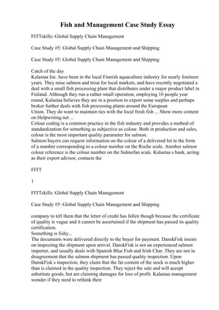 Fish and Management Case Study Essay
FITTskills: Global Supply Chain Management
Case Study #5: Global Supply Chain Management and Shipping
Case Study #5: Global Supply Chain Management and Shipping
Catch of the day
Kalastaa Inc. have been in the local Finnish aquaculture industry for nearly fourteen
years. They raise salmon and trout for local markets, and have recently negotiated a
deal with a small fish processing plant that distributes under a major product label in
Finland. Although they run a rather small operation, employing 16 people year
round, Kalastaa believes they are in a position to export some surplus and perhaps
broker further deals with fish processing plants around the European
Union. They do want to maintain ties with the local fresh fish ... Show more content
on Helpwriting.net ...
Colour coding is a common practice in the fish industry and provides a method of
standardization for something as subjective as colour. Both in production and sales,
colour is the most important quality parameter for salmon.
Salmon buyers can request information on the colour of a delivered lot in the form
of a number corresponding to a colour number on the Roche scale. Another salmon
colour reference is the colour number on the Salmofan scale. Kalastaa s bank, acting
as their export advisor, contacts the
FITT
1
FITTskills: Global Supply Chain Management
Case Study #5: Global Supply Chain Management and Shipping
company to tell them that the letter of credit has fallen though because the certificate
of quality is vague and it cannot be ascertained if the shipment has passed its quality
certification.
Something is fishy...
The documents were delivered directly to the buyer for payment. DanskFisk insists
on inspecting the shipment upon arrival. DanskFisk is not an experienced salmon
importer, and usually deals with Spanish Blue Fish and Irish Char. They are not in
disagreement that the salmon shipment has passed quality inspection. Upon
DanskFisk s inspection, they claim that the fat content of the stock is much higher
than is claimed in the quality inspection. They reject the sale and will accept
substitute goods, but are claiming damages for loss of profit. Kalastaa management
wonder if they need to rethink their
 