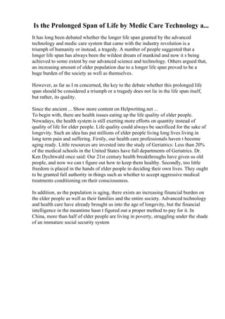 Is the Prolonged Span of Life by Medic Care Technology a...
It has long been debated whether the longer life span granted by the advanced
technology and medic care system that came with the industry revolution is a
triumph of humanity or instead, a tragedy. A number of people suggested that a
longer life span has always been the wildest dream of mankind and now it s being
achieved to some extent by our advanced science and technology. Others argued that,
an increasing amount of older population due to a longer life span proved to be a
huge burden of the society as well as themselves.
However, as far as I m concerned, the key to the debate whether this prolonged life
span should be considered a triumph or a tragedy does not lie in the life span itself,
but rather, its quality.
Since the ancient ... Show more content on Helpwriting.net ...
To begin with, there are health issues eating up the life quality of elder people.
Nowadays, the health system is still exerting more efforts on quantity instead of
quality of life for elder people. Life quality could always be sacrificed for the sake of
longevity. Such an idea has put millions of elder people living long lives living in
long term pain and suffering. Firstly, our health care professionals haven t become
aging ready. Little resources are invested into the study of Geriatrics: Less than 20%
of the medical schools in the United States have full departments of Geriatrics. Dr.
Ken Dychtwald once said: Our 21st century health breakthroughs have given us old
people, and now we can t figure out how to keep them healthy. Secondly, too little
freedom is placed in the hands of elder people in deciding their own lives. They ought
to be granted full authority in things such as whether to accept aggressive medical
treatments conditioning on their consciousness.
In addition, as the population is aging, there exists an increasing financial burden on
the elder people as well as their families and the entire society. Advanced technology
and health care have already brought us into the age of longevity, but the financial
intelligence in the meantime hasn t figured out a proper method to pay for it. In
China, more than half of elder people are living in poverty, struggling under the shade
of an immature social security system
 
