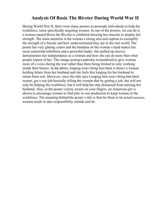 Analysis Of Rosie The Riveter During World War II
During World War II, there were many posters to persuade individuals to help the
workforce, some specifically targeting women. In one of the posters, we can do it,
a woman named Rosie the Riveter is exhibited showing her muscles to display her
strength. The main attention is the woman s strong arm and caption to exemplify
the strength of a female and how underestimated they are in the real world. The
poster has very glaring colors and the bandana on the woman s head makes her
seem somewhat rebellious and a powerful leader. Her pulled up sleeves
demonstrates her independence as a woman and how she can do more than what
people expect of her. This image portrays patriotic womanhood to give women
more of a voice during the war rather than them being limited to only working
inside their homes. In the photo, longing won t bring him back it shows a woman
holding letters from her husband and she feels this longing for her husband to
return from war. However, since the title says Longing him won t bring him back
sooner, get a war job basically telling the woman that by getting a job, she will not
only be helping the workforce, but it will help her stay distracted from missing her
husband. Also, in the poster victory awaits on your fingers, an American girl is
shown to encourage woman to find jobs in war production to keep woman in the
workforce. The meaning behind the poster s title is that for there to be actual success,
women needs to take responsibility outside and do
 