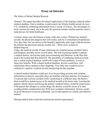 Essay on Internet
The Ethics of Online Medical Records
Abstract: This paper describes the ethical implications of developing a national online
medical database. Such a database would contain the lifetime health records of every
U.S. resident by combining information from a variety of sources. The advantages of
such a system are many, but in the end, the question remains whether patients want to
trade privacy for better healthcare.
A lonely ninety year old Chinese woman walks into a clinic. Without any medical
records, the physicians diagnose her with stroke, and she is immediately hospitalized.
Two days later, her son arrives at the hospital, apparently quite angry with the doctors.
He informs the physicians that her mother has ... Show more content on
Helpwriting.net ...
Today, the medical records of most Americans are scattered across multiple clinics
and hospitals, possibly across several states. The task of piecing together a patient
s medical history can become quite time consuming and laborious, as the files first
need to be located and then faxed [5]. The possibility of combining medical records
into a central medical database would solve many of these problems, as well as
bring new benefits. With a shared medical database, doctors would have vital
information about a patient at their fingertips. Very little time would be lost in
looking for a patient s medical records and piecing the data together.
A shared medical database would save lives by providing accurate and complete
information to doctors, especially those not familiar with their patients. For instance,
if a person had a serious accident while vacationing in a different state, the doctors
there would have instant access to his medical records in his home state. Locating the
patient s family doctor and faxing the patient s medical history would be unnecessary.
If the patient has allergies to certain drugs, the doctors would be aware of it, thus
avoiding further complications [6]. With more complete information, doctors would
be given the power to treat an unfamiliar, out of state patients in a timely and effective
manner.
Sharing medical data would also enormously benefit organizations
 