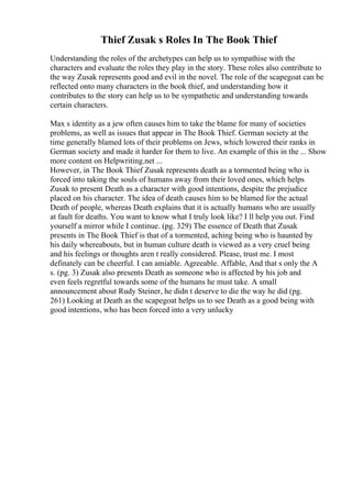 Thief Zusak s Roles In The Book Thief
Understanding the roles of the archetypes can help us to sympathise with the
characters and evaluate the roles they play in the story. These roles also contribute to
the way Zusak represents good and evil in the novel. The role of the scapegoat can be
reflected onto many characters in the book thief, and understanding how it
contributes to the story can help us to be sympathetic and understanding towards
certain characters.
Max s identity as a jew often causes him to take the blame for many of societies
problems, as well as issues that appear in The Book Thief. German society at the
time generally blamed lots of their problems on Jews, which lowered their ranks in
German society and made it harder for them to live. An example of this in the ... Show
more content on Helpwriting.net ...
However, in The Book Thief Zusak represents death as a tormented being who is
forced into taking the souls of humans away from their loved ones, which helps
Zusak to present Death as a character with good intentions, despite the prejudice
placed on his character. The idea of death causes him to be blamed for the actual
Death of people, whereas Death explains that it is actually humans who are usually
at fault for deaths. You want to know what I truly look like? I ll help you out. Find
yourself a mirror while I continue. (pg. 329) The essence of Death that Zusak
presents in The Book Thief is that of a tormented, aching being who is haunted by
his daily whereabouts, but in human culture death is viewed as a very cruel being
and his feelings or thoughts aren t really considered. Please, trust me. I most
definately can be cheerful. I can amiable. Agreeable. Affable, And that s only the A
s. (pg. 3) Zusak also presents Death as someone who is affected by his job and
even feels regretful towards some of the humans he must take. A small
announcement about Rudy Steiner, he didn t deserve to die the way he did (pg.
261) Looking at Death as the scapegoat helps us to see Death as a good being with
good intentions, who has been forced into a very unlucky
 