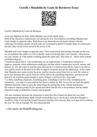 Corelli s Mandolin by Louis de Bernieres Essay
Corelli s Mandolin by Louis de Bernieres
Carlo was fighting for Italy, while Mandras was in the Greek army.
Both of the characters experienced a lot during the war. Nevertheless everything Mandras and
Carlo fought on opposite sides. What does it say about the novels moral scheme, that the
sufferings of ordinary people on both sides are recounted in detail? Consider these two characters
but also other moral issues raised in the novel so far.
Mandras and Carlo fought on opposite sides. Their experiences and feelings through out the war
are recounted to the readers in a lot of details. And even though they were enemies , their stories
are very similar, as if the author is talking about the same man. This style of ... Show more content
on Helpwriting.net ...
I would not desert him [...] he would make me an inspired hero. I would have someone to
impress, someone whose admiration would give me that which I cannot give myself; esteem, and
honour. (p. 29). He wants to join the army because he is a homosexual and he wants to be able to
love and be loved, or the least to be able to impress someone and get his admiration. At the same
time Mandras also wants to join the army, and his reasons come from love as well. He wants to
go to war, because this way he feels he will be able to do something important, and thus by the
end of it, he would be good enough to marry Pelagia. I will never be a man until
I ve done something important, something great, something I can live with, something to be
esteemed [...] no man is a man until he has been a soldier. (p. 80). As we can see from the quote,
Mandras basically wants to gain the same things by joining the army: esteem and honour.
He wants to impress people by his actions and show that his life is not pointless, that he risked
himself in order to defend his country and its people.
The next similarity between the characters is what they have found out about the war, their
disappointment and despair. Both of them realised that war is not at all as what they thought it
would be. After Carlo and his friend Francesco had their first atrocity, they no longer felt excited by
the war. We felt no triumph. We felt exhausted and
... Get more on HelpWriting.net ...
 