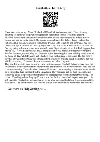 Elizabeth s Short Story
About two centuries ago, Mary Elizabeth of Kilmallock told news reporter, Diane Jennings,
about the six centuries old psychotic leprechaun her and her friends accidently released.
Elizabeth s story went viral around town for months, no one knew whether to believe it or to
believe she was psychotic herself. She was new around town. Her father, Henry Hickem, had
just helped her buy a new house in Kilmallock, Ireland. Both Elizabeth and her friends had just
finished college at the time and were going to live in the new house. Elizabeth never pictured her
first day living in her new house to turn into the most frightening day of her life. It all happened on
March, 17, 1745 on Saint Patrick s day. Elizabeth and her two friends, Michael Woodberg and
Josefine Pettersen, were moving into their new home. Woodberg had been painting the exterior of
the house all day. While Peterson and Elizabeth fixed the furniture in the house. The day before
they had arrived in town there was a thunderstorm which left behind a beautiful rainbow that was
visible the next day. Peterson... Show more content on Helpwriting.net ...
They told Elizabeth to show them where she put the cauldron. Elizabeth did not believe them but
took them to the kitchen where the cauldron was, but it was too late the kitchen was a mess and the
coins were missing. They all rushed outside to Elizabeth s car attempting to leave the house, but the
car s engine had been sabotaged by the leprechaun. They panicked and ran back into the house.
Woodberg called the police and told them about the leprechaun who had entered their home. The
police officer laughed and hang up. Petersen saw that the leprechaun had forgotten one gold coin
and gave it to Elizabeth, as she searched up online what she could find about leprechauns and their
weaknesses. She found that out that four leaf clovers were leprechauns weaknesses and could kill
... Get more on HelpWriting.net ...
 