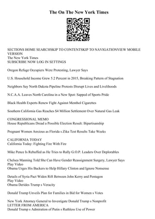 The On The New York Times
SECTIONS HOME SEARCHSKIP TO CONTENTSKIP TO NAVIGATIONVIEW MOBILE
VERSION
The New York Times
SUBSCRIBE NOW LOG IN SETTINGS
Oregon Refuge Occupiers Were Protesting, Lawyer Says
U.S. Household Income Grew 5.2 Percent in 2015, Breaking Pattern of Stagnation
Neighbors Say North Dakota Pipeline Protests Disrupt Lives and Livelihoods
N.C.A.A. Leaves North Carolina in a New Spot: Sapped of Sports Pride
Black Health Experts Renew Fight Against Menthol Cigarettes
Southern California Gas Reaches $4 Million Settlement Over Natural Gas Leak
CONGRESSIONAL MEMO
House Republicans Dread a Possible Election Result: Bipartisanship
Pregnant Women Anxious as Florida s Zika Test Results Take Weeks
CALIFORNIA TODAY
California Today: Fighting Fire With Fire
Mike Pence Is Rebuffed as He Tries to Rally G.O.P. Leaders Over Deplorables
Chelsea Manning Told She Can Have Gender Reassignment Surgery, Lawyer Says
Play Video
Obama Urges His Backers to Help Hillary Clinton and Ignore Nonsense
Details of Syria Pact Widen Rift Between John Kerry and Pentagon
Play Video
Obama Derides Trump s Veracity
Donald Trump Unveils Plan for Families in Bid for Women s Votes
New York Attorney General to Investigate Donald Trump s Nonprofit
LETTER FROM AMERICA
Donald Trump s Admiration of Putin s Ruthless Use of Power
 