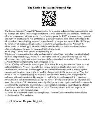 The Session Initiation Protocol Sip
The Session Initiation Protocol SIP is responsible for signaling and controlling communication over
the internet. The public switch telephone network is what can connect two telephone servers and
allow them to connect with one another. In its birthing years, the PSTN was very simply operated.
This network could connect two telephones to allow conversations from homes to businesses by
telephonelines. As technology increased private branch exchanges were created. The PBE helped
the capability of increasing telephone lines to multiple different destinations. Although the
advancement on technology is extremely helpful to those who conduct international business
affairs, it also opens the door for many protocol vulnerabilities.
As with any ... Show more content on Helpwriting.net ...
This type of communication is widely used across the United States and other countries for both
business and personal usage, because it is among the simplest. Call setup is the way that two
telephones can recognize one another and share information via those two lines. This means that
SIP understands call setup is the main application layer.
The act of using voIP over the internet opens the window for many internet attacks and security
and protocol issues. Protocol vulnerabilities include numerous attacks all at once, security
vulnerabilities, and attacks exploiting private and crucial information. VoIP is a freely opened
environment, therefore, there is a large window of opportunity to the hacking world. What this
means is that the internet is easily assessable to a multitude of people, some with good intent
and some with malicious intent. Because this is made to be so easily accessed, it is easy for a
person to act in a criminal manor and disrupt the flow of private conversations. To help eliminate
some of these issues SIP has evolved as the signaling protocol to recognize and handle mass media
sessions for the internet and its extremities. These vulnerabilities are so severe because attackers
can exhaust and misuse available resources, create false responses to malicious requests, or
discover more security vulnerabilities.
To secure VoIP networks can be very complicated. The first VoIP vulnerability is insufficient
verification data. This weakness
... Get more on HelpWriting.net ...
 