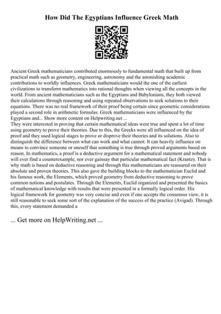 How Did The Egyptians Influence Greek Math
Ancient Greek mathematicians contributed enormously to fundamental math that built up from
practical math such as geometry, engineering, astronomy and the astonishing academic
contributions to worldly influences. Greek mathematicians would the one of the earliest
civilizations to transform mathematics into rational thoughts when viewing all the concepts in the
world. From ancient mathematicians such as the Egyptians and Babylonians, they both viewed
their calculations through reasoning and using repeated observations to seek solutions to their
equations. There was no real framework of their proof being certain since geometric considerations
played a second role in arithmetic formulas. Greek mathematicians were influenced by the
Egyptians and... Show more content on Helpwriting.net ...
They were interested in proving that certain mathematical ideas were true and spent a lot of time
using geometry to prove their theories. Due to this, the Greeks were all influenced on the idea of
proof and they used logical stages to prove or disprove their theories and its solutions. Also to
distinguish the difference between what can work and what cannot. It can heavily influence on
means to convince someone or oneself that something is true through proved arguments based on
reason. In mathematics, a proof is a deductive argument for a mathematical statement and nobody
will ever find a counterexample, nor ever gainsay that particular mathematical fact (Krantz). That is
why math is based on deductive reasoning and through this mathematicians are reassured on their
absolute and proven theories. This also gave the building blocks to the mathematician Euclid and
his famous work, the Elements, which proved geometry from deductive reasoning to prove
common notions and postulates. Through the Elements, Euclid organized and presented the basics
of mathematical knowledge with results that were presented in a formally logical order. His
logical framework for geometry was very concise and even if one accepts the consensus view, it is
still reasonable to seek some sort of the explanation of the success of the practice (Avigad). Through
this, every statement demanded a
... Get more on HelpWriting.net ...
 