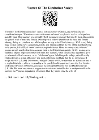 Women Of The Elizabethan Society
Women of the Elizabethan society, such as in Shakespeare s Othello, are particularly not
considered as equal. Women were more often seen as less of people who need to be helped and
aided by man. This ideology was spread by both men and women of that time by them playing into
the gender roles of male and female. Othellogives a relative example of the male and female
ideology being accepted and spread throughout society in the Elizabethan age. With it only being
three women in the play, Desdemona, Emilia and Bianca and then the rest of the members being
male species, it is difficult to not come across genderissues. There are many expectations of
women as well as roles that they acquired back in the Elizabethan society. Firstly, women were
treated as objects of possession towards men. For example, when the duke had decided to give
permission for Desdemona to escort Othello to Cyprus. Othello speaks to Iago, coincidentally
relating to him as a man of honesty and trust , informing the Duke that To his conveyance I
assign my wife (I.3.283). Desdemona, being as Othello s wife, is treated as his possession and it
is implied that she is a like a commodity to be guarded and transported. Later, the first Senator,
send farewell wishes to Othello, concludes by hoping that Othello will use Desdemona well
(I.3.288). The word use seems to suggest that women are indeed looked at as objects which also
supports the Venetian expectation of women. That they are to obey the wills of
... Get more on HelpWriting.net ...
 